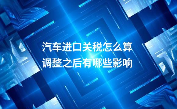 汽车进口关税怎么算 调整之后有哪些影响